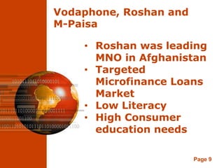 Vodaphone, Roshan and
M-Paisa

    • Roshan was leading
      MNO in Afghanistan
    • Targeted
      Microfinance Loans
      Market
    • Low Literacy
    • High Consumer
      education needs

                        Page 9
 