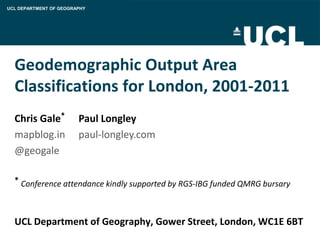 UCL DEPARTMENT OF GEOGRAPHY




  Geodemographic Output Area
  Classifications for London, 2001-2011
  Chris Gale*           Paul Longley
  mapblog.in            paul-longley.com
  @geogale

  * Conference attendance kindly supported by RGS-IBG funded QMRG bursary




  UCL Department of Geography, Gower Street, London, WC1E 6BT
 