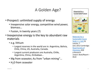 A Golden Age?
• Prospect: unlimited supply of energy
• Inexpensive solar energy, competitive wind power,
biomass…
• Fusion, in twenty years (?)
• Inexpensive energy is the key to abundant raw
materials
• e.g. lithium
• Largest reserves in the world are in: Argentina, Bolivia,
Chile, China, US, Australia, Canada.
• Largest current producers are Australia, Chille,
Argentina, China, Zimbabwe…
• Mg from seawater, Au from “urban mining”…
• H2O from seawater
8/16/16 4
Materials for a
Sustainable Future
Scott, J. L. (ed.) &
Letcher, T.
(ed.) 2012 Cambridge:
Royal Society of
Chemistry. 828
p.Research
output: Book/Report ›
Book
 