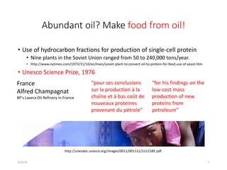 Abundant oil? Make food from oil!
• Use of hydrocarbon fractions for production of single-cell protein
• Nine plants in the Soviet Union ranged from 50 to 240,000 tons/year.
• http://www.nytimes.com/1973/11/10/archives/soviet-plant-to-convert-oil-to-protein-for-feed-use-of-yeast.htm
• Unesco Science Prize, 1976
8/16/16 7
France
Alfred Champagnat
BP's Lavera Oil Refinery in France
“pour ses conclusions
sur la production à la
chaîne et à bas coût de
nouveaux proteines
provenant du pétrole”
“for his findings on the
low-cost mass
production of new
proteins from
petroleum”
http://unesdoc.unesco.org/images/0011/001111/111158E.pdf
 