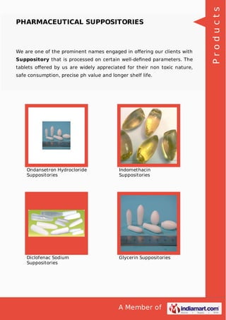 A Member of
PHARMACEUTICAL SUPPOSITORIES
We are one of the prominent names engaged in oﬀering our clients with
Suppository that is processed on certain well-deﬁned parameters. The
tablets oﬀered by us are widely appreciated for their non toxic nature,
safe consumption, precise ph value and longer shelf life.
Ondansetron Hydrocloride
Suppositories
Indomethacin
Suppositories
Diclofenac Sodium
Suppositories
Glycerin Suppositories
Products
 