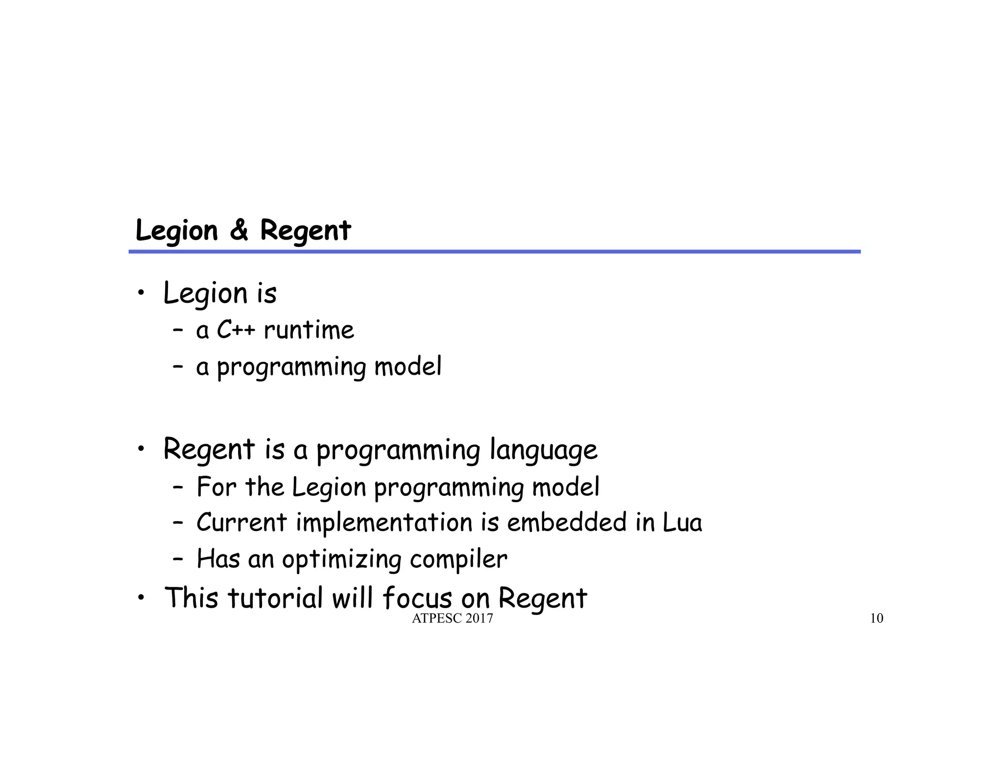 Legion & Regent
ATPESC 2017 10
•  Legion is
–  a C++ runtime
–  a programming model
•  Regent is a programming language
–  For the Legion programming model
–  Current implementation is embedded in Lua
–  Has an optimizing compiler
•  This tutorial will focus on Regent
 