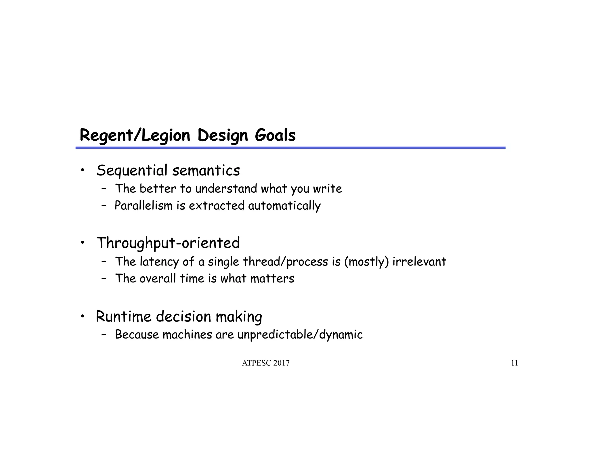 Regent/Legion Design Goals
ATPESC 2017 11
•  Sequential semantics
–  The better to understand what you write
–  Parallelism is extracted automatically
•  Throughput-oriented
–  The latency of a single thread/process is (mostly) irrelevant
–  The overall time is what matters
•  Runtime decision making
–  Because machines are unpredictable/dynamic
 