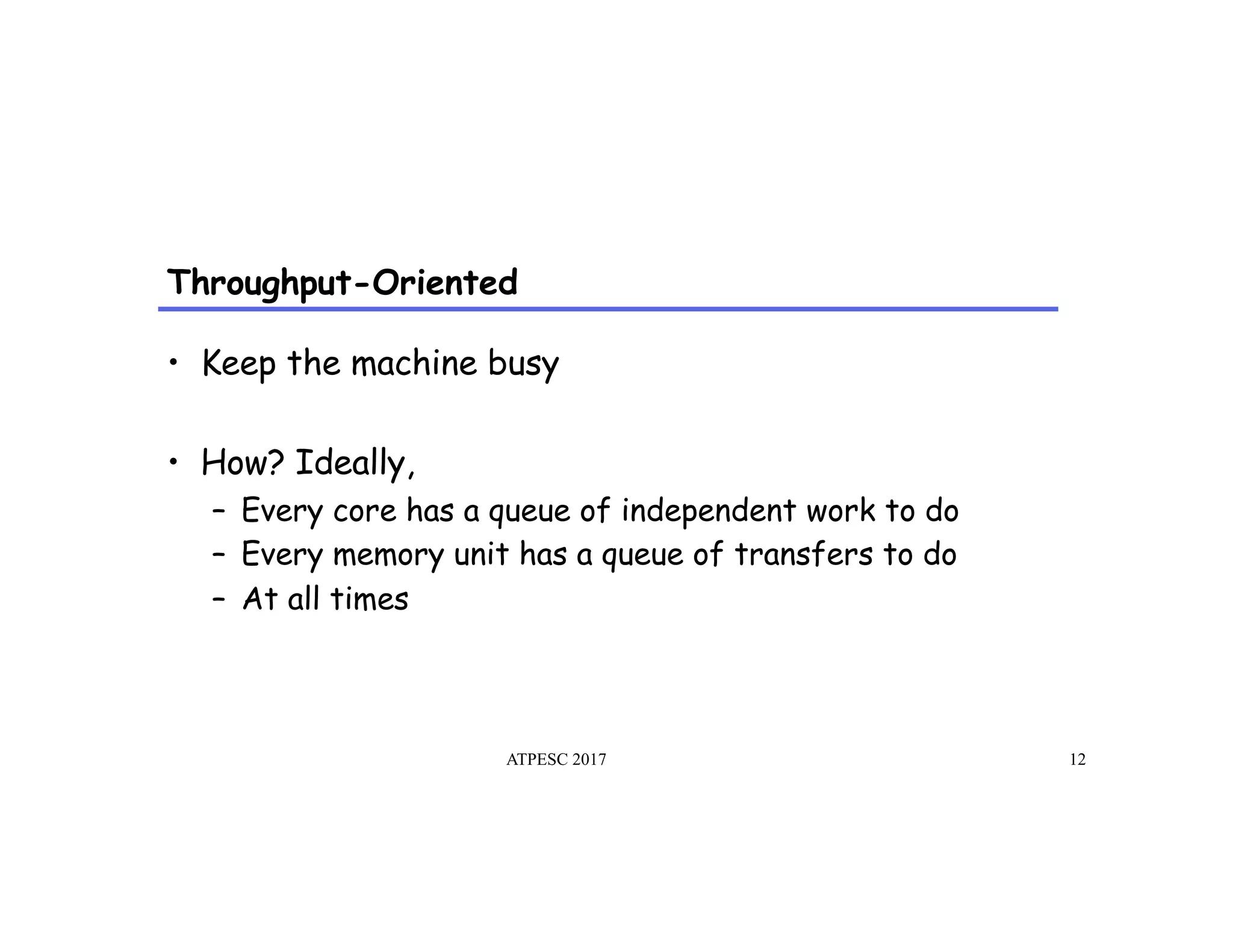 Throughput-Oriented
ATPESC 2017 12
•  Keep the machine busy
•  How? Ideally,
–  Every core has a queue of independent work to do
–  Every memory unit has a queue of transfers to do
–  At all times
 