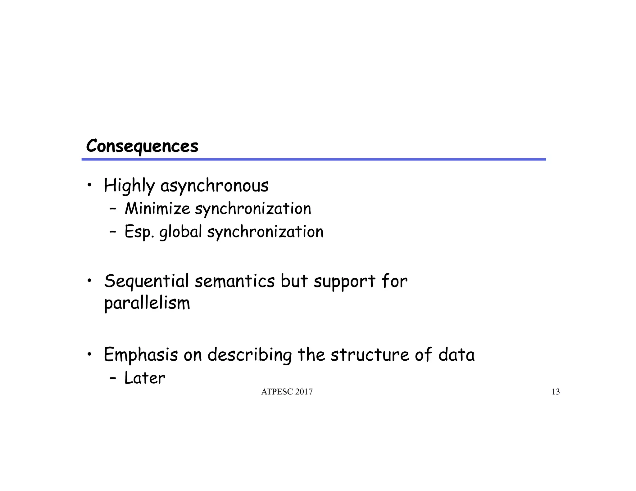 Consequences
ATPESC 2017 13
•  Highly asynchronous
–  Minimize synchronization
–  Esp. global synchronization
•  Sequential semantics but support for
parallelism
•  Emphasis on describing the structure of data
–  Later
 