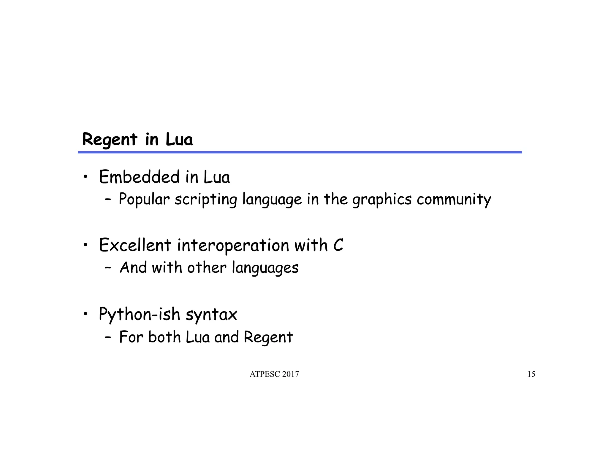 Regent in Lua
ATPESC 2017 15
•  Embedded in Lua
–  Popular scripting language in the graphics community
•  Excellent interoperation with C
–  And with other languages
•  Python-ish syntax
–  For both Lua and Regent
 