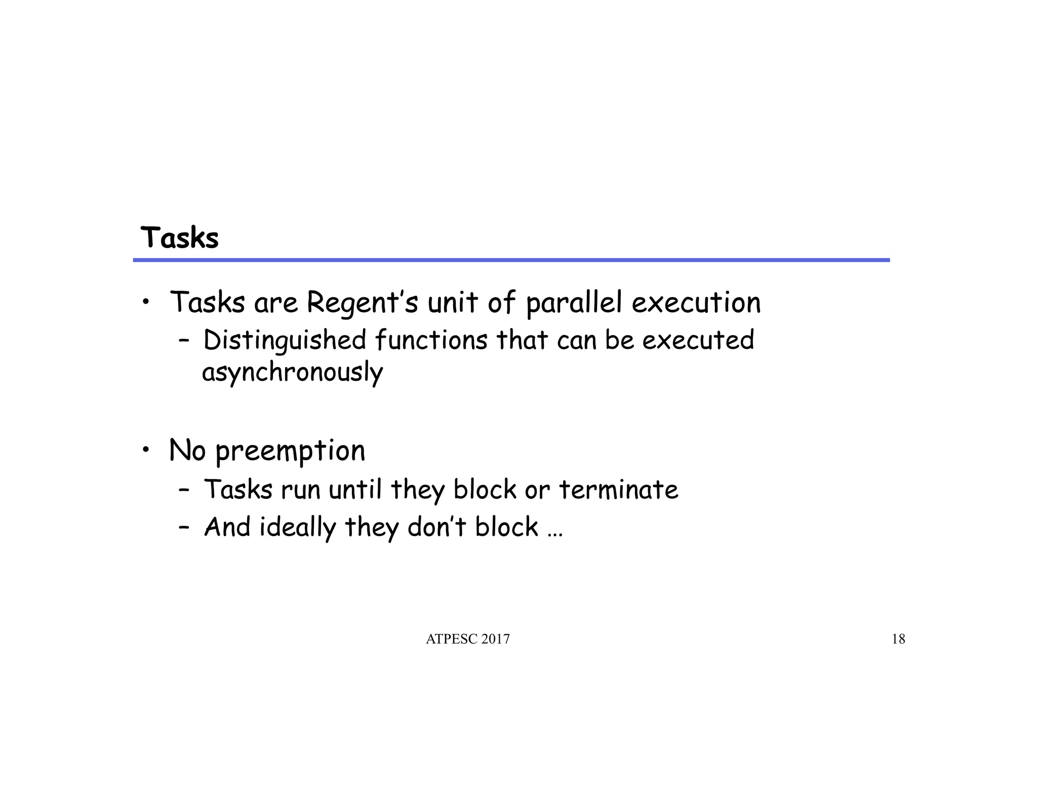 Tasks
ATPESC 2017 18
•  Tasks are Regent’s unit of parallel execution
–  Distinguished functions that can be executed
asynchronously
•  No preemption
–  Tasks run until they block or terminate
–  And ideally they don’t block …
 