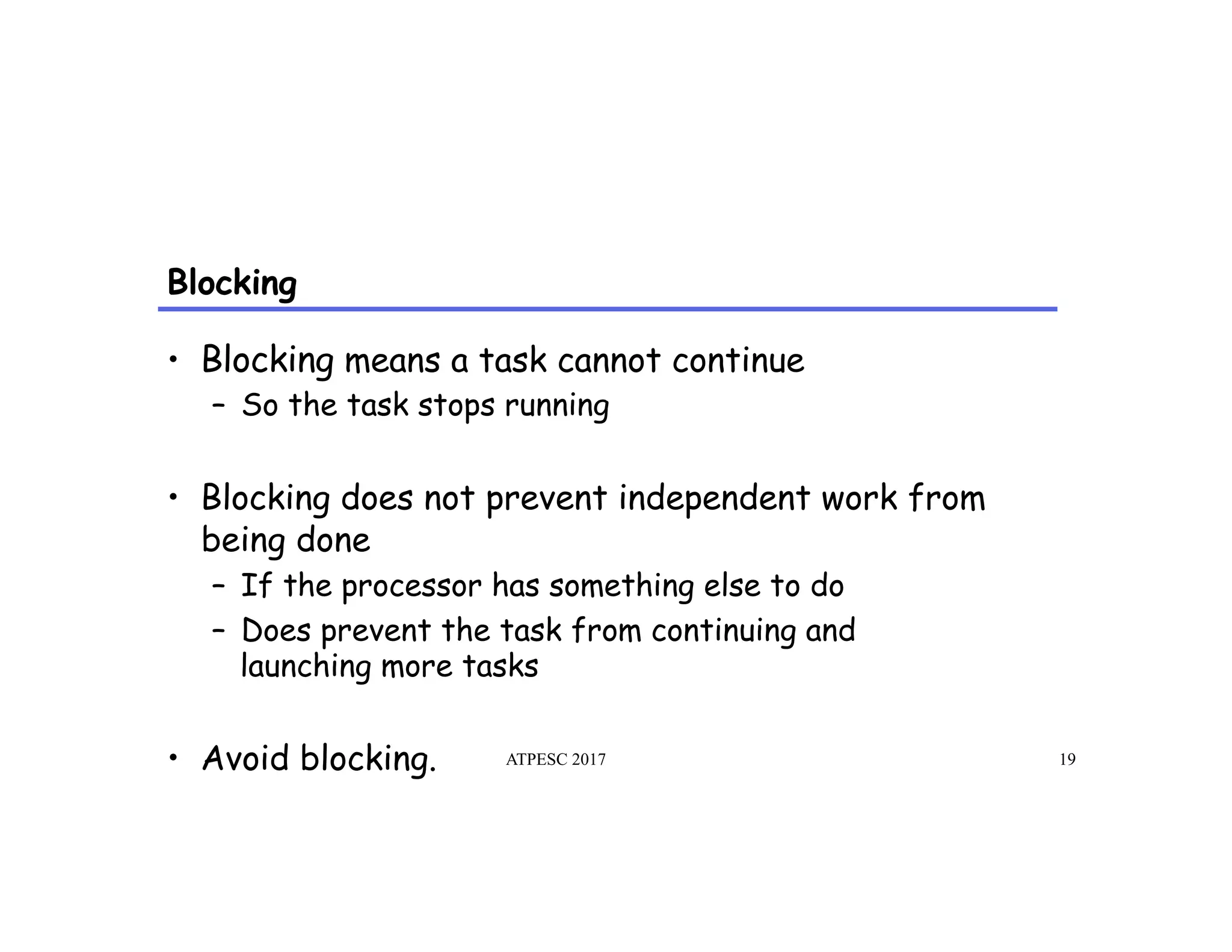 Blocking
ATPESC 2017 19
•  Blocking means a task cannot continue
–  So the task stops running
•  Blocking does not prevent independent work from
being done
–  If the processor has something else to do
–  Does prevent the task from continuing and
launching more tasks
•  Avoid blocking.
 