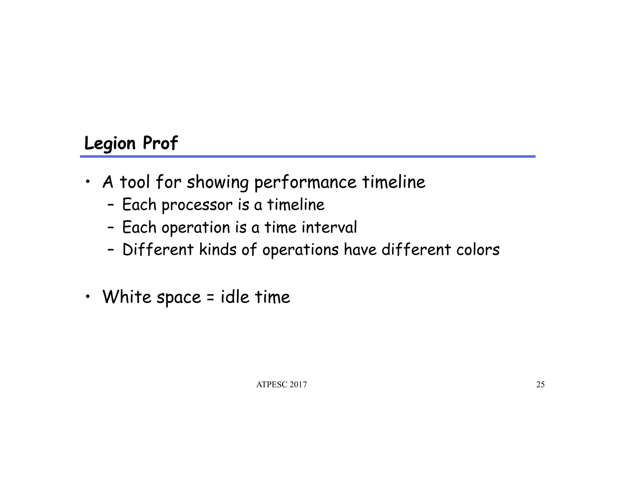 Legion Prof
ATPESC 2017 25
•  A tool for showing performance timeline
–  Each processor is a timeline
–  Each operation is a time interval
–  Different kinds of operations have different colors
•  White space = idle time
 