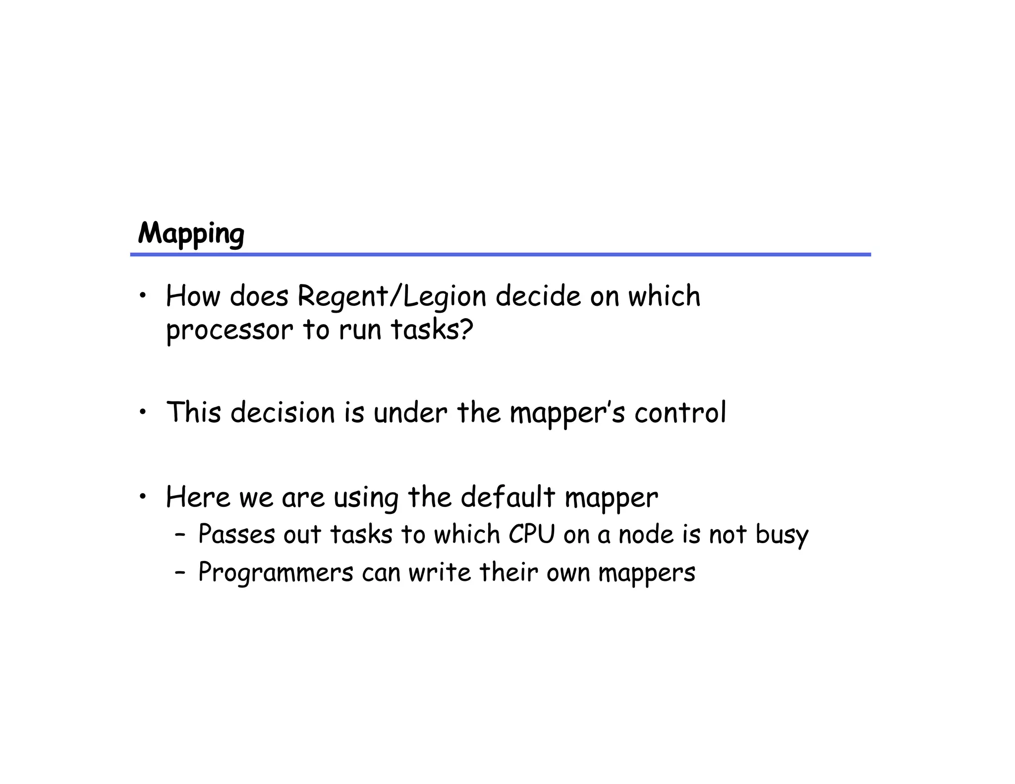 Mapping
•  How does Regent/Legion decide on which
processor to run tasks?
•  This decision is under the mapper’s control
•  Here we are using the default mapper
–  Passes out tasks to which CPU on a node is not busy
–  Programmers can write their own mappers
 