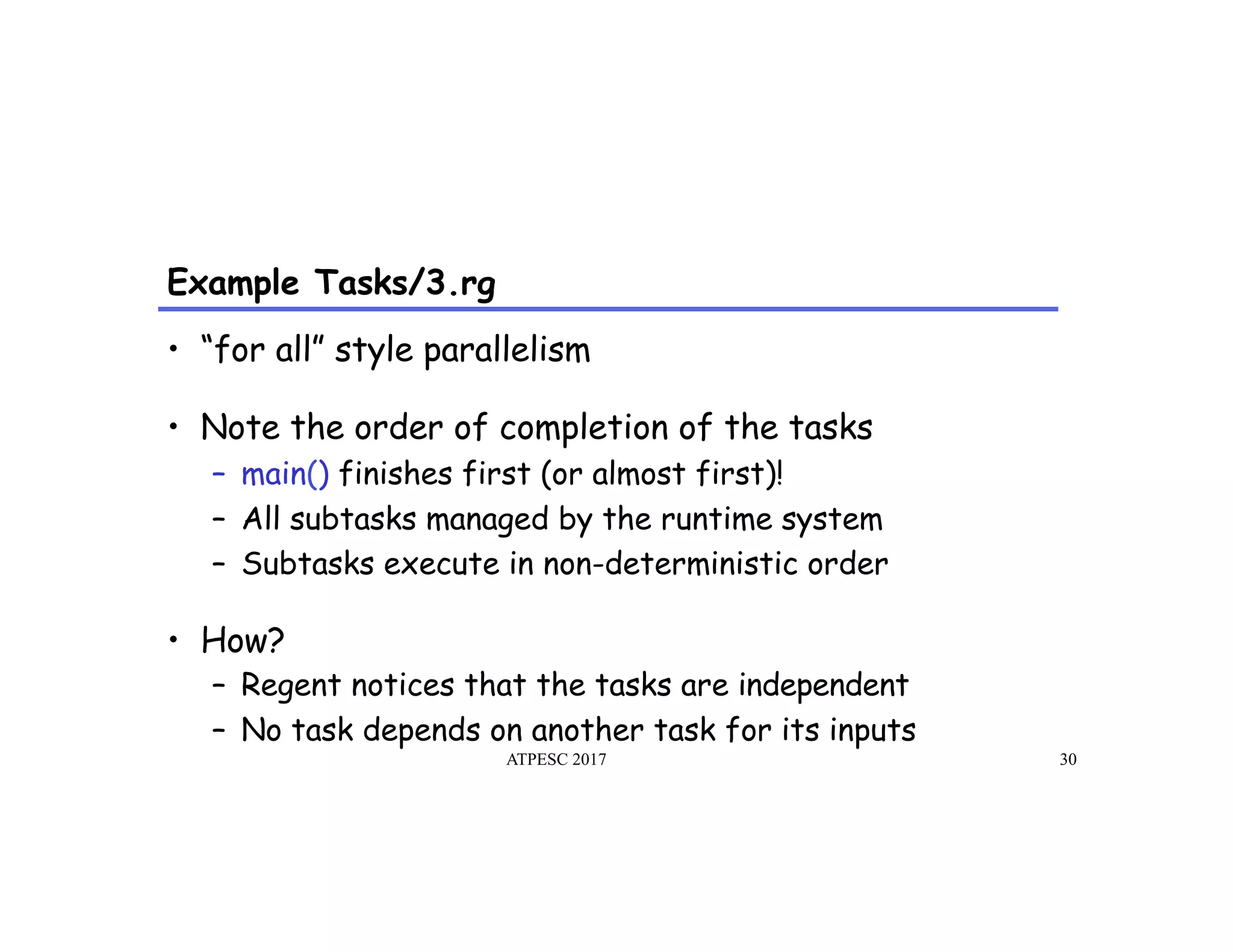 Example Tasks/3.rg
ATPESC 2017 30
•  “for all” style parallelism
•  Note the order of completion of the tasks
–  main() finishes first (or almost first)!
–  All subtasks managed by the runtime system
–  Subtasks execute in non-deterministic order
•  How?
–  Regent notices that the tasks are independent
–  No task depends on another task for its inputs
 