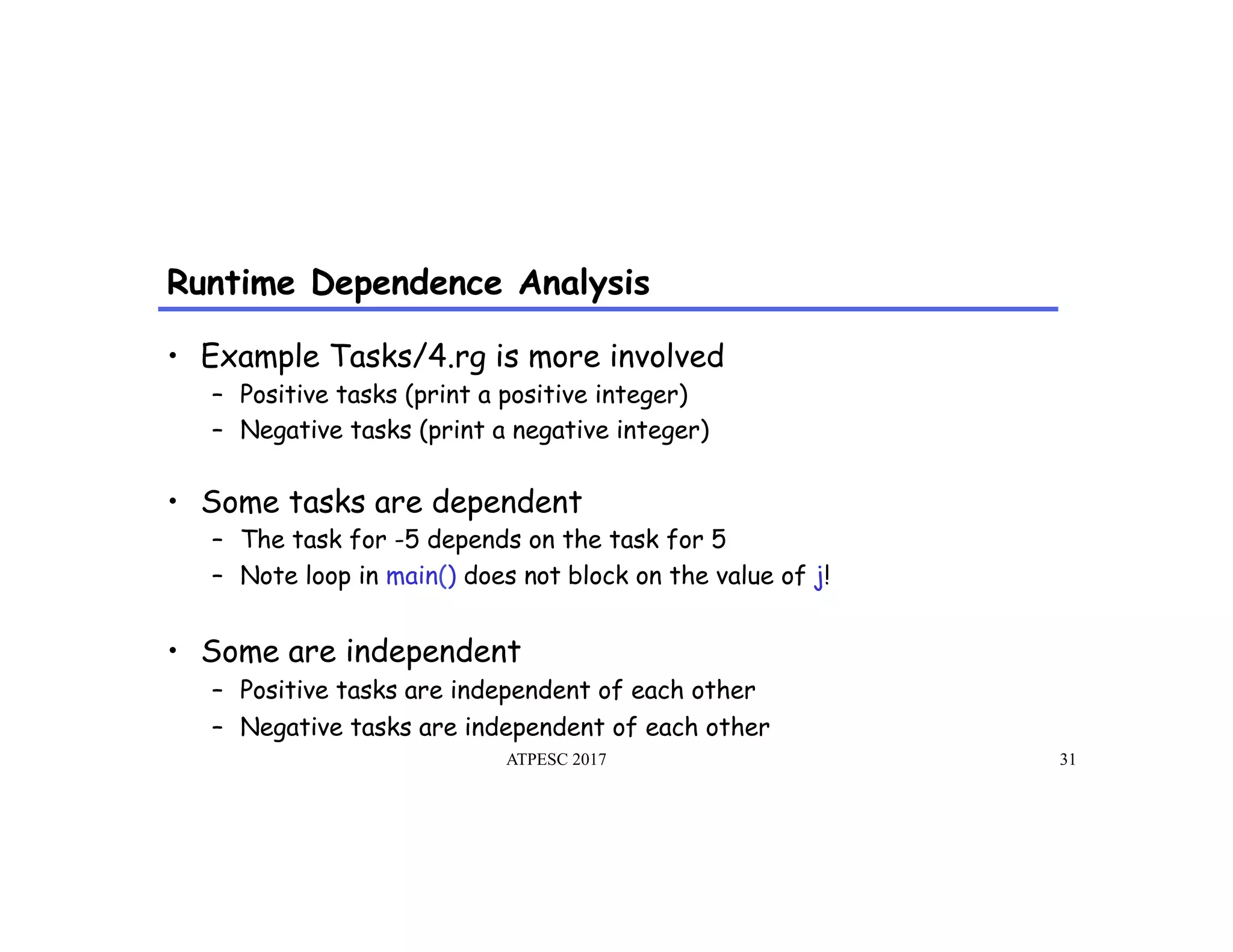 Runtime Dependence Analysis
ATPESC 2017 31
•  Example Tasks/4.rg is more involved
–  Positive tasks (print a positive integer)
–  Negative tasks (print a negative integer)
•  Some tasks are dependent
–  The task for -5 depends on the task for 5
–  Note loop in main() does not block on the value of j!
•  Some are independent
–  Positive tasks are independent of each other
–  Negative tasks are independent of each other
 