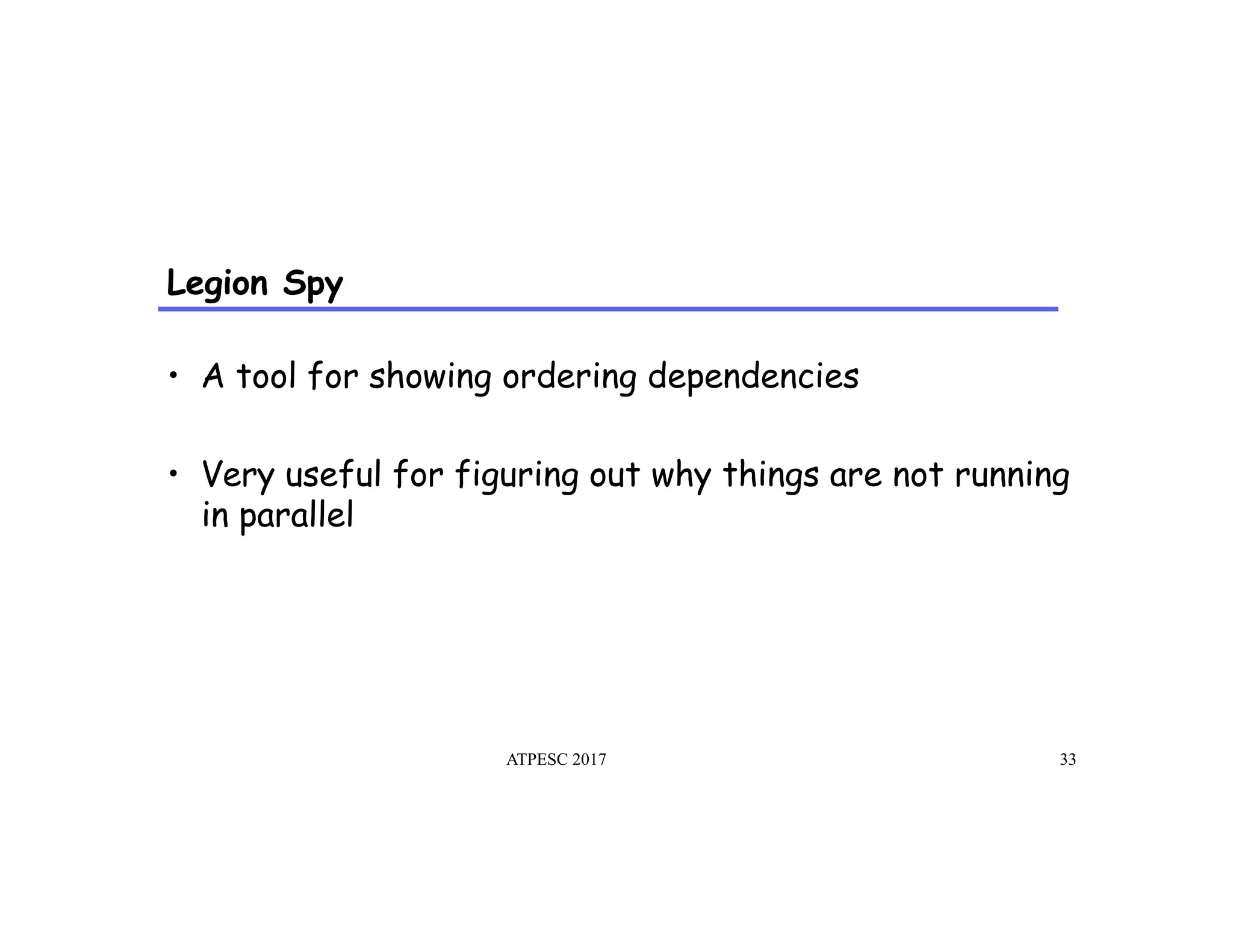 Legion Spy
•  A tool for showing ordering dependencies
•  Very useful for figuring out why things are not running
in parallel
ATPESC 2017 33
 