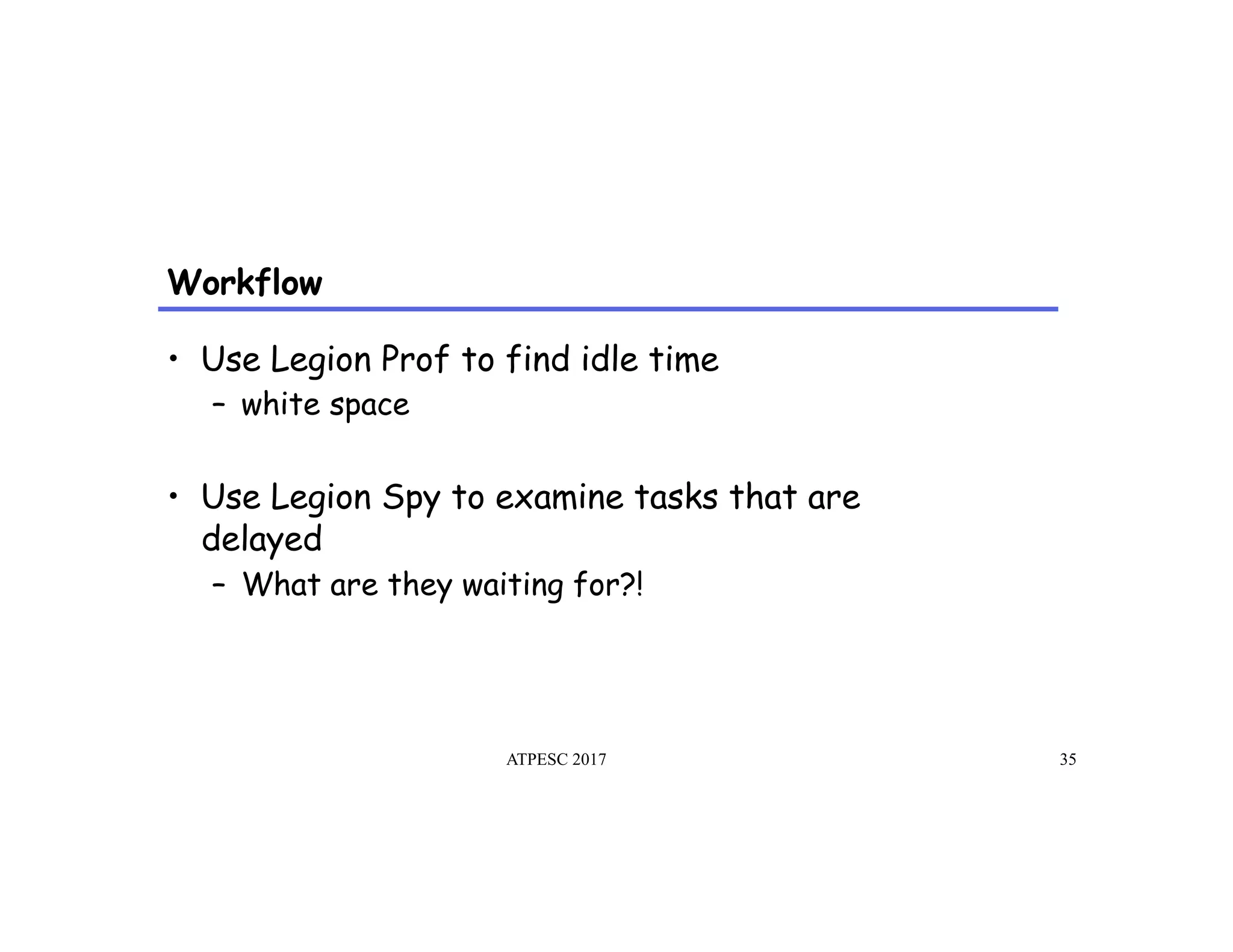 Workflow
ATPESC 2017 35
•  Use Legion Prof to find idle time
–  white space
•  Use Legion Spy to examine tasks that are
delayed
–  What are they waiting for?!
 