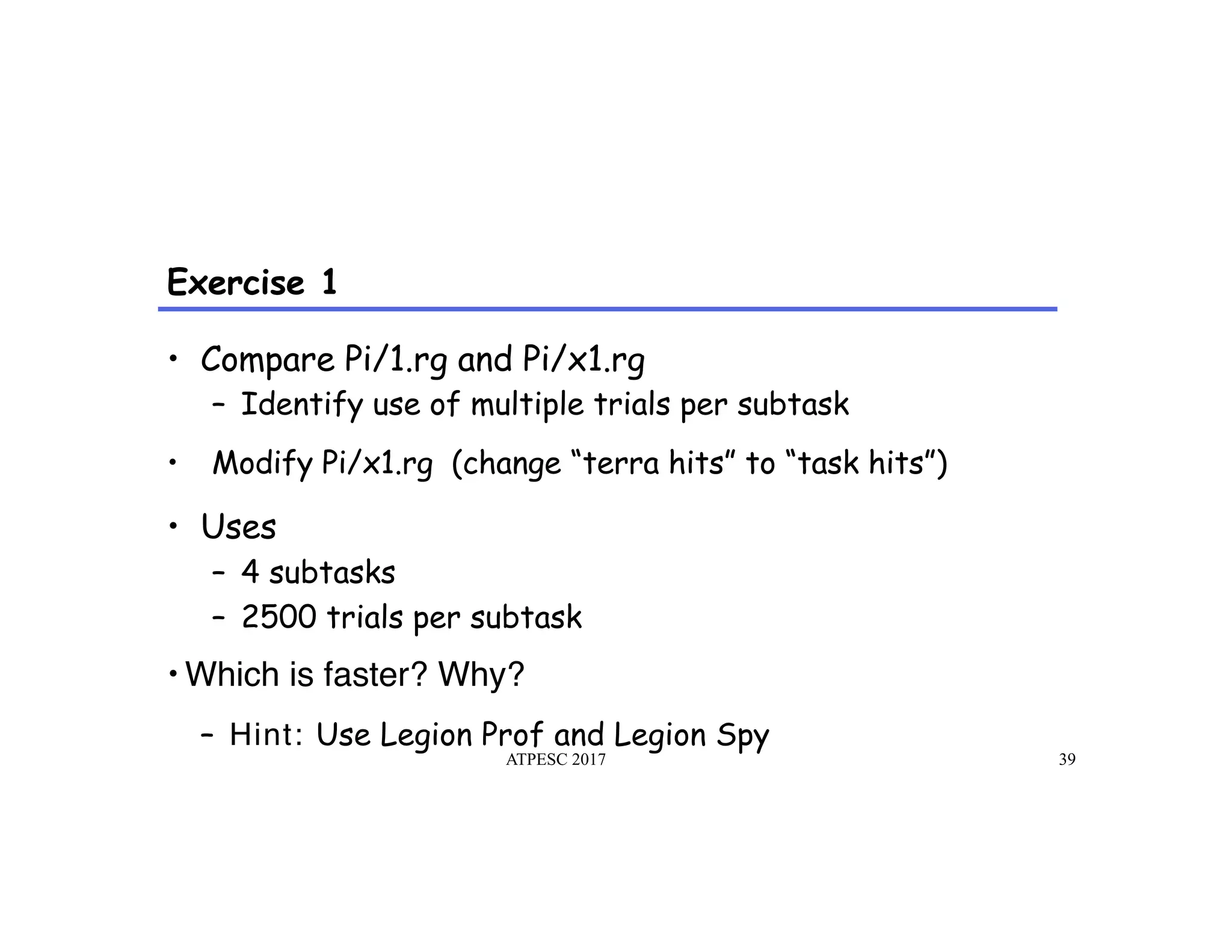 Exercise 1
ATPESC 2017 39
•  Compare Pi/1.rg and Pi/x1.rg
–  Identify use of multiple trials per subtask
•  Modify Pi/x1.rg (change “terra hits” to “task hits”)
•  Uses
–  4 subtasks
–  2500 trials per subtask
• Which is faster? Why?
–  Hint: Use Legion Prof and Legion Spy
 