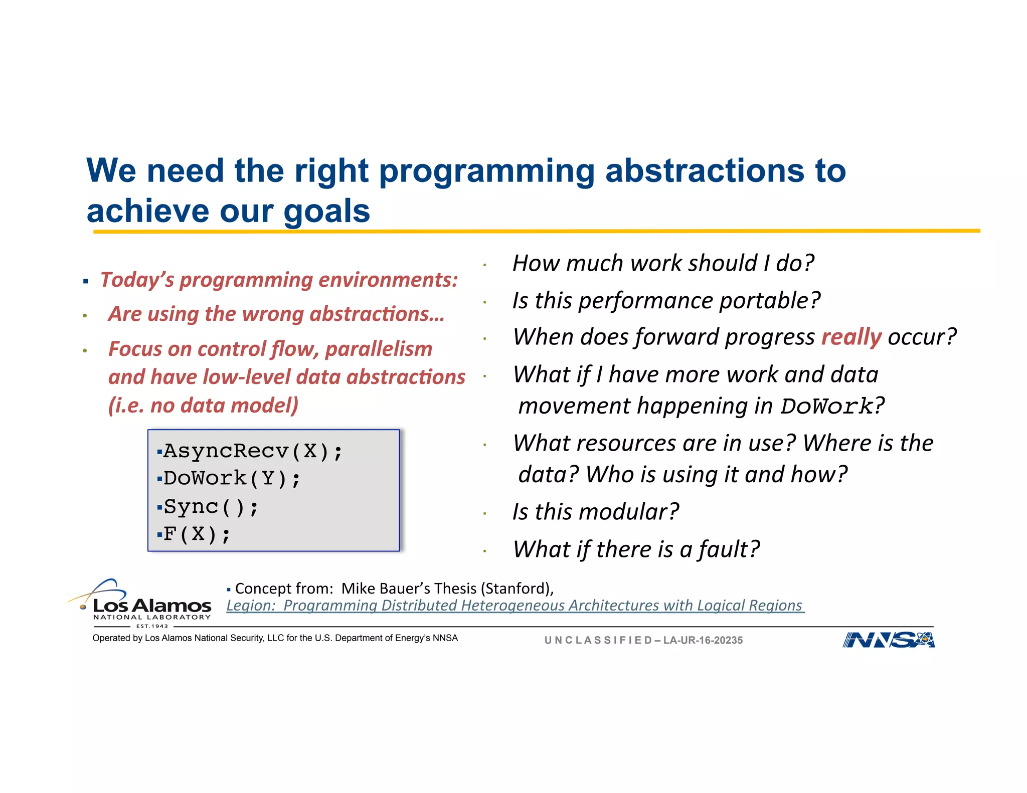 Operated by Los Alamos National Security, LLC for the U.S. Department of Energy’s NNSA U N C L A S S I F I E D – LA-UR-16-20235
§ AsyncRecv(X);
§ DoWork(Y);
§ Sync();
§ F(X);
  How	much	work	should	I	do?		
  Is	this	performance	portable?	
  When	does	forward	progress	really	occur?	
  What	if	I	have	more	work	and	data	
movement	happening	in	DoWork?	
  What	resources	are	in	use?	Where	is	the	
data?	Who	is	using	it	and	how?	
  Is	this	modular?	
  What	if	there	is	a	fault?	
§ 	Concept	from:		Mike	Bauer’s	Thesis	(Stanford),	
Legion:		Programming	Distributed	Heterogeneous	Architectures	with	Logical	Regions	
We need the right programming abstractions to
achieve our goals
§ 		Today’s	programming	environments:	
•  Are	using	the	wrong	abstrac:ons…	
•  Focus	on	control	ﬂow,	parallelism	
and	have	low-level	data	abstrac:ons	
(i.e.	no	data	model)	
 