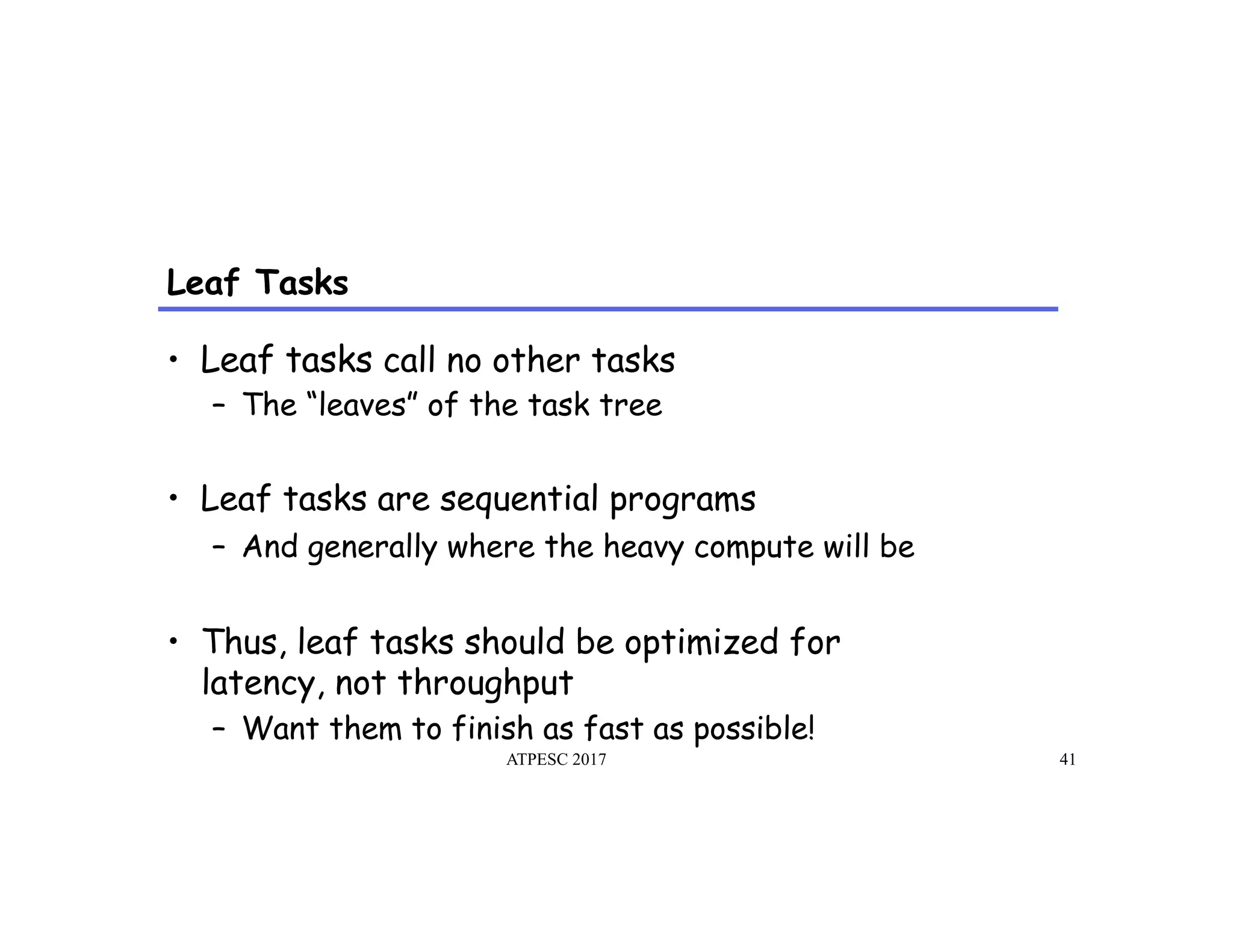 Leaf Tasks
ATPESC 2017 41
•  Leaf tasks call no other tasks
–  The “leaves” of the task tree
•  Leaf tasks are sequential programs
–  And generally where the heavy compute will be
•  Thus, leaf tasks should be optimized for
latency, not throughput
–  Want them to finish as fast as possible!
 