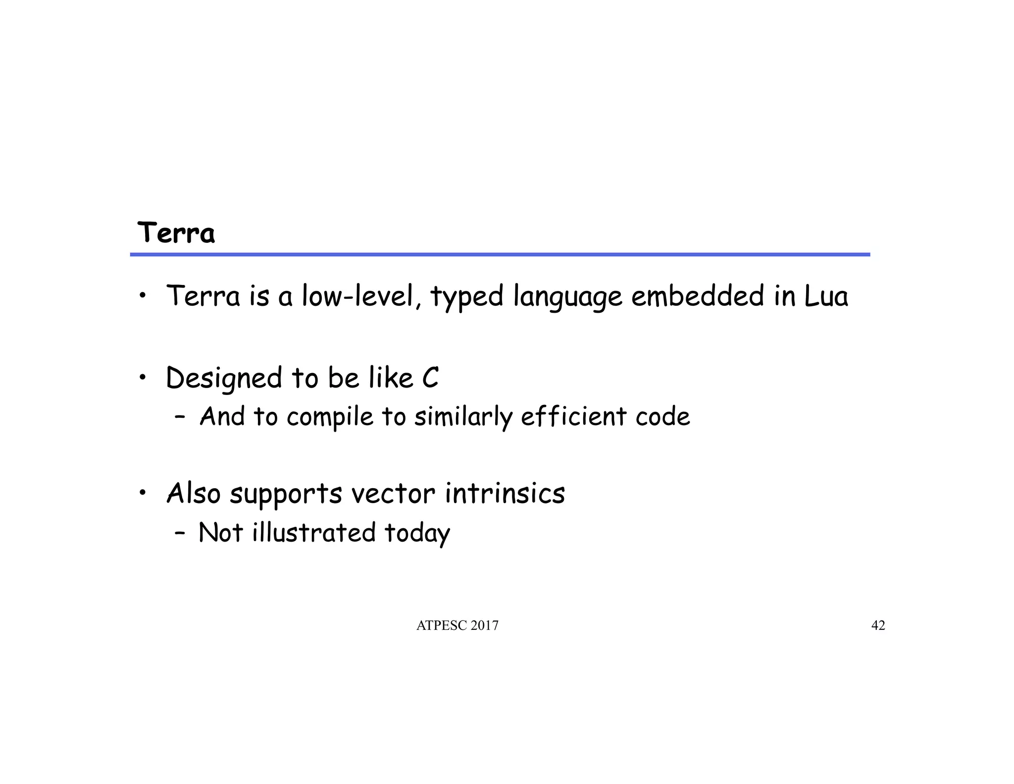 Terra
ATPESC 2017 42
•  Terra is a low-level, typed language embedded in Lua
•  Designed to be like C
–  And to compile to similarly efficient code
•  Also supports vector intrinsics
–  Not illustrated today
 