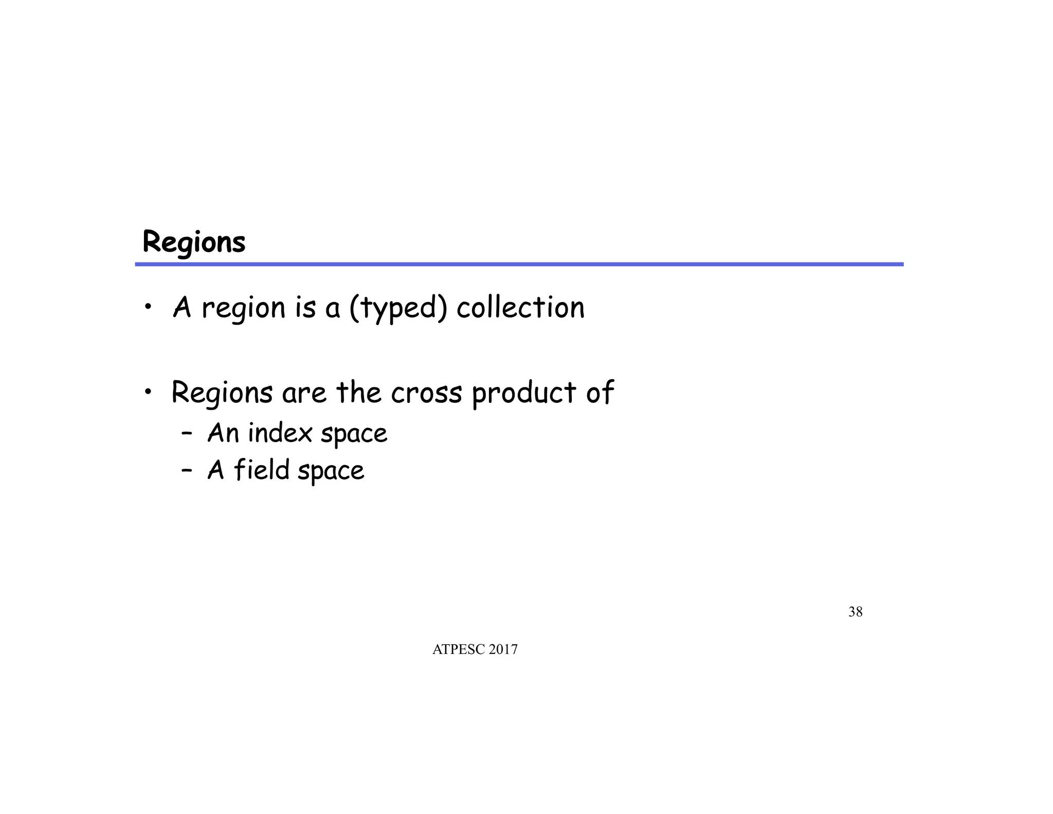 Regions
ATPESC 2017
38
•  A region is a (typed) collection
•  Regions are the cross product of
–  An index space
–  A field space
 