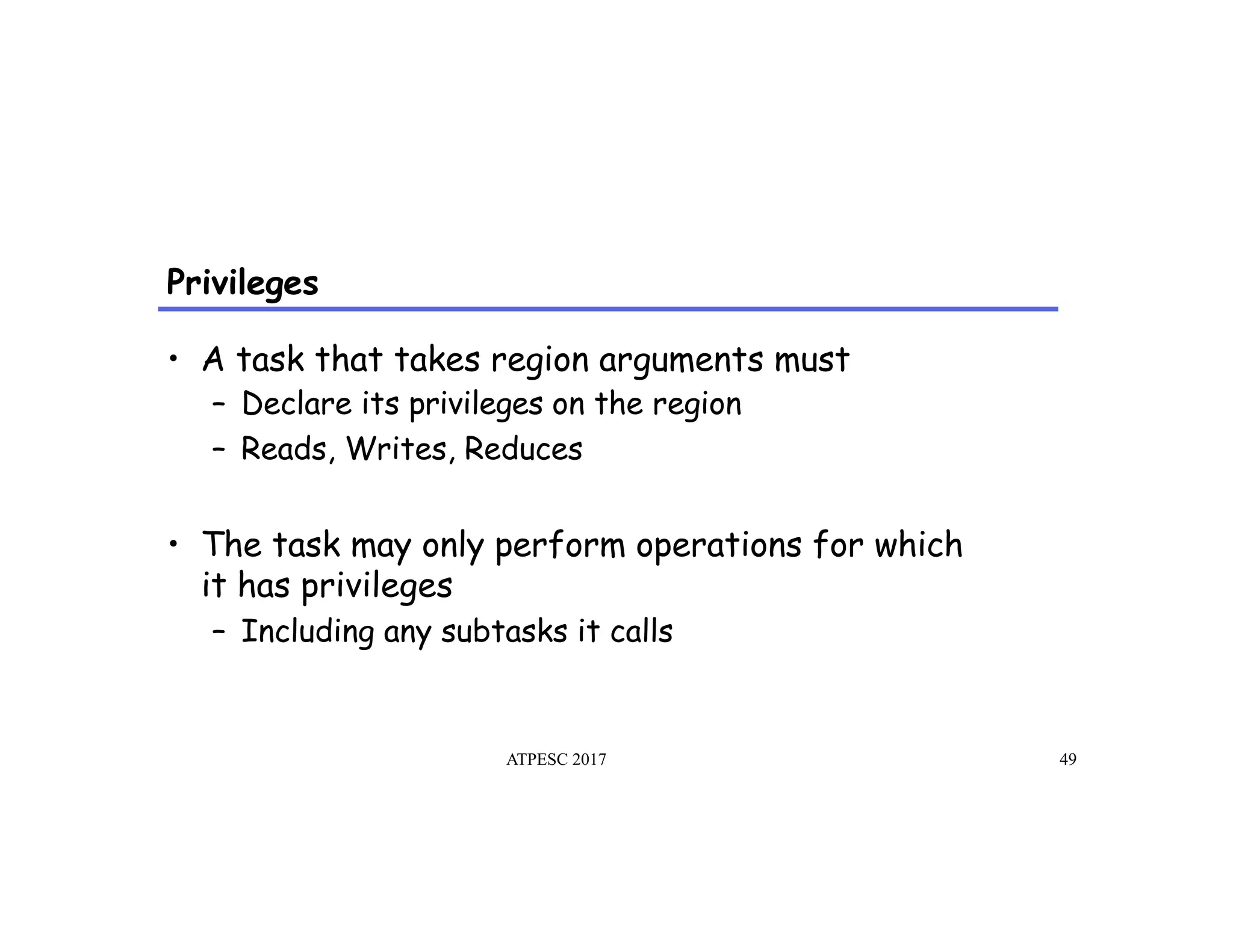 Privileges
ATPESC 2017 49
•  A task that takes region arguments must
–  Declare its privileges on the region
–  Reads, Writes, Reduces
•  The task may only perform operations for which
it has privileges
–  Including any subtasks it calls
 