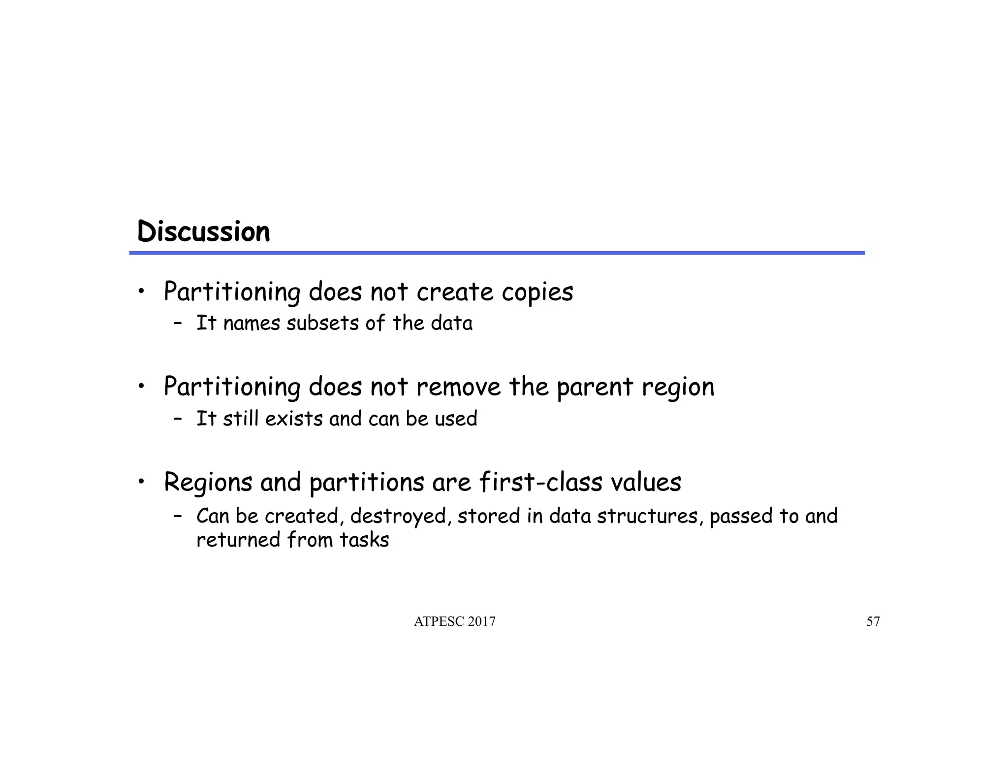 Discussion
ATPESC 2017 57
•  Partitioning does not create copies
–  It names subsets of the data
•  Partitioning does not remove the parent region
–  It still exists and can be used
•  Regions and partitions are first-class values
–  Can be created, destroyed, stored in data structures, passed to and
returned from tasks
 