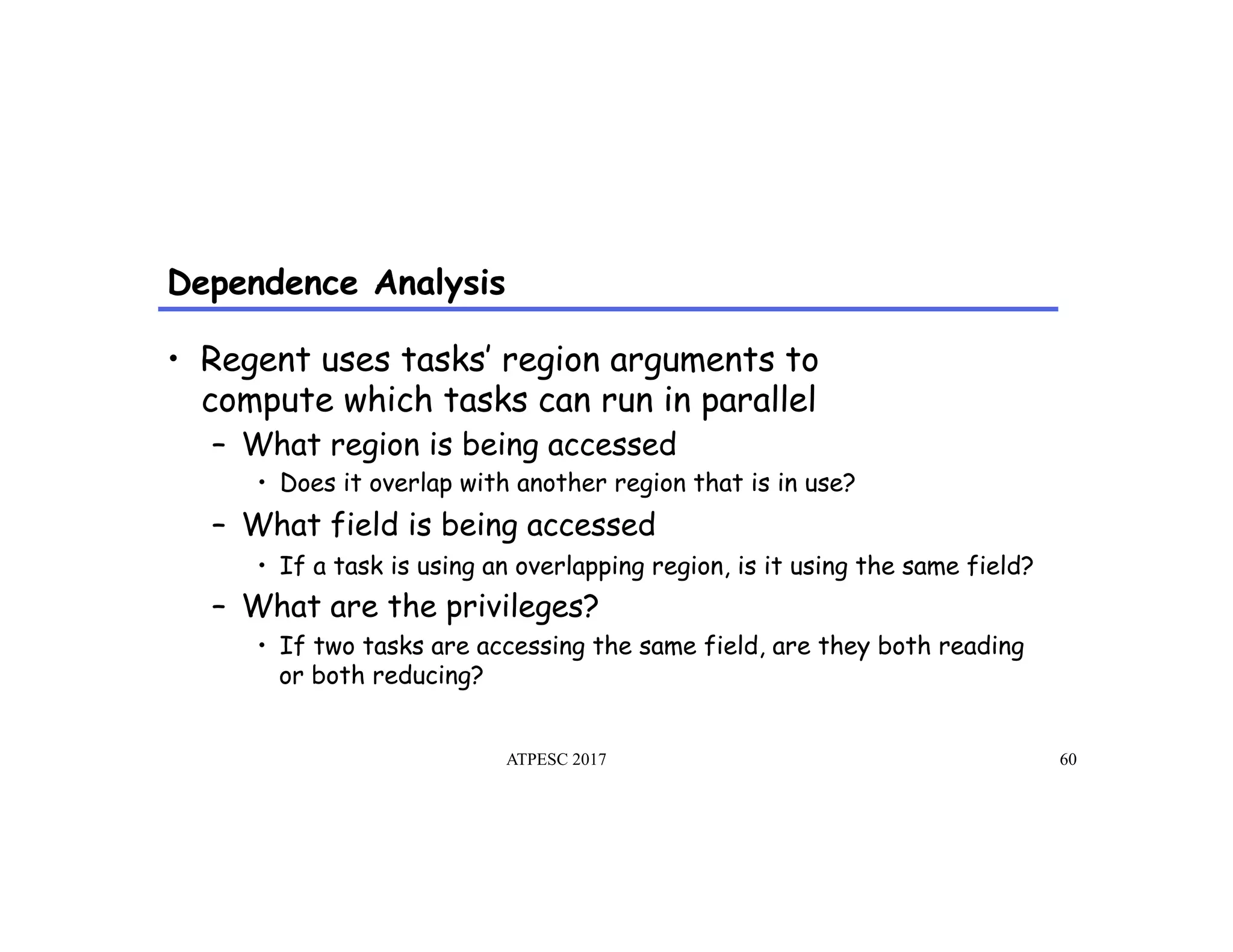 Dependence Analysis
ATPESC 2017 60
•  Regent uses tasks’ region arguments to
compute which tasks can run in parallel
–  What region is being accessed
•  Does it overlap with another region that is in use?
–  What field is being accessed
•  If a task is using an overlapping region, is it using the same field?
–  What are the privileges?
•  If two tasks are accessing the same field, are they both reading
or both reducing?
 