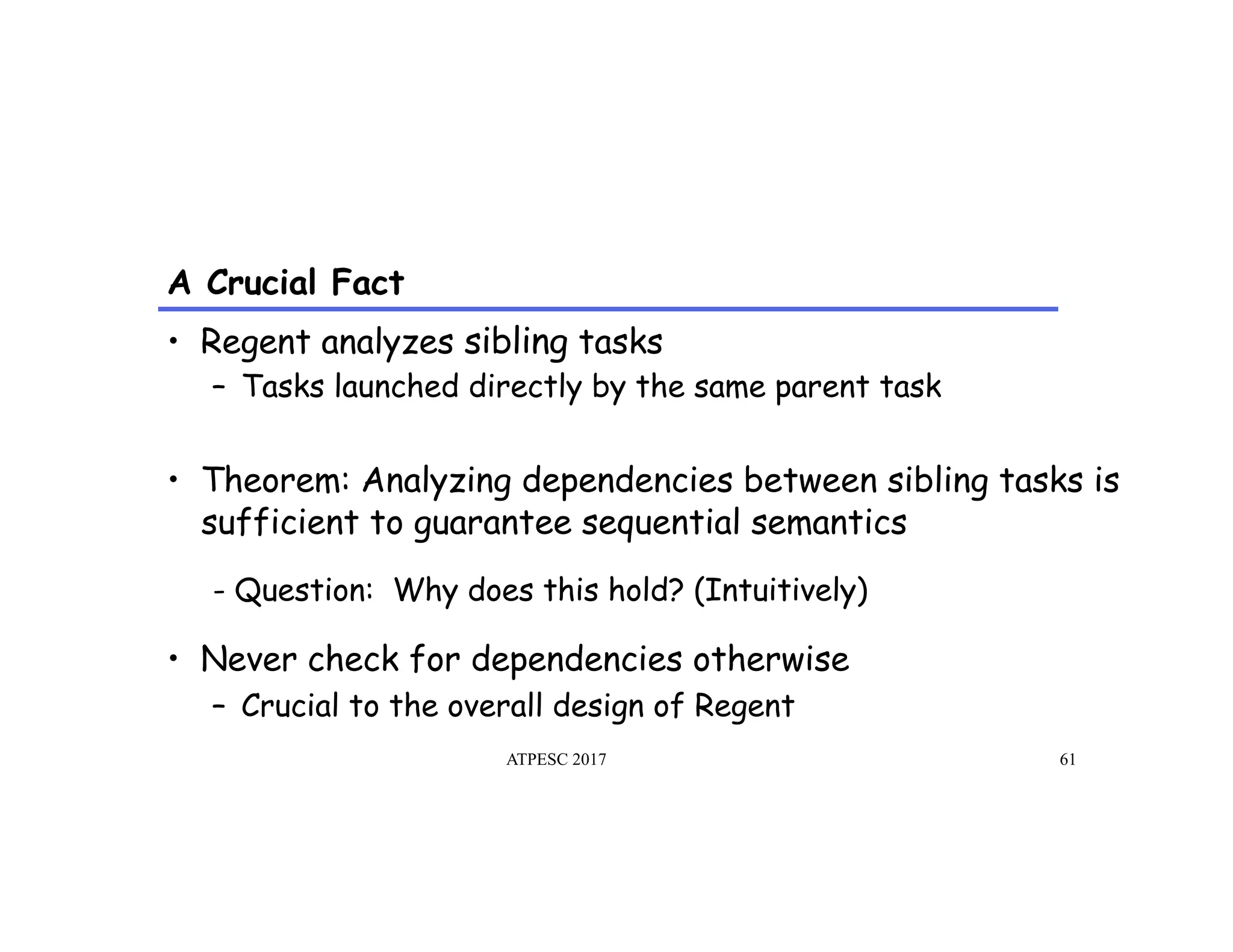 A Crucial Fact
ATPESC 2017 61
•  Regent analyzes sibling tasks
–  Tasks launched directly by the same parent task
•  Theorem: Analyzing dependencies between sibling tasks is
sufficient to guarantee sequential semantics
- Question: Why does this hold? (Intuitively)
•  Never check for dependencies otherwise
–  Crucial to the overall design of Regent
 