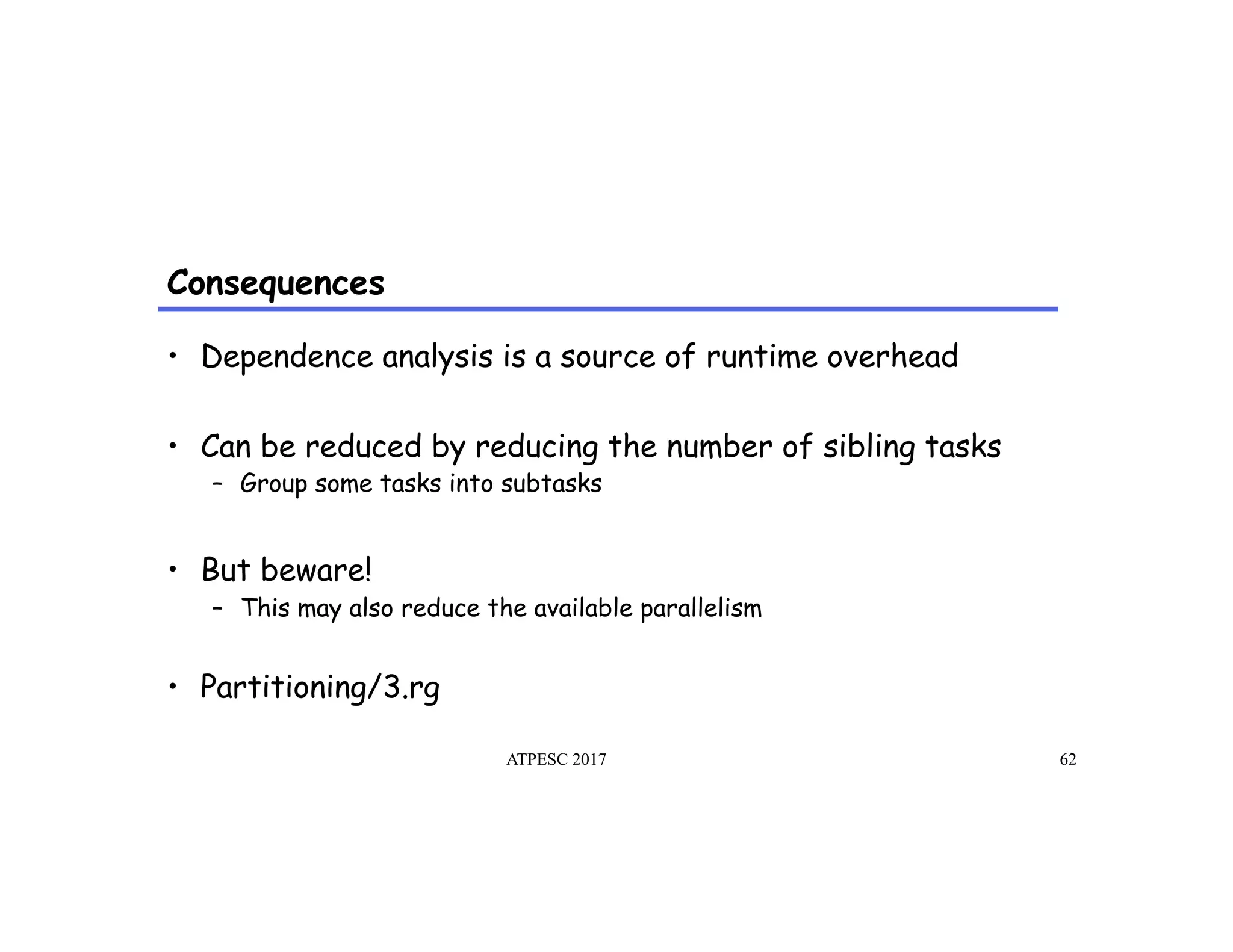 Consequences
ATPESC 2017 62
•  Dependence analysis is a source of runtime overhead
•  Can be reduced by reducing the number of sibling tasks
–  Group some tasks into subtasks
•  But beware!
–  This may also reduce the available parallelism
•  Partitioning/3.rg
 
