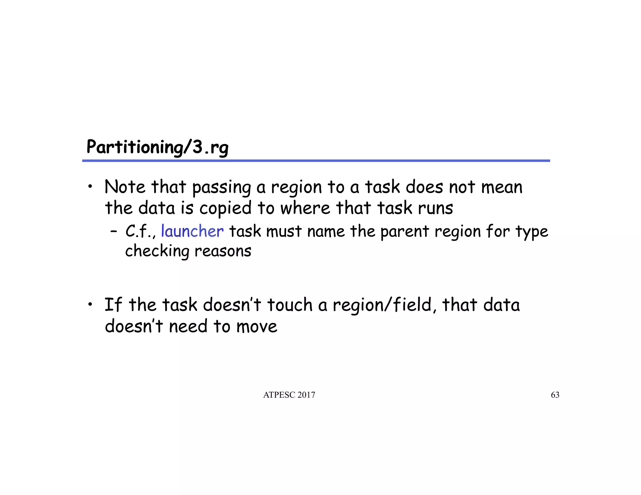 Partitioning/3.rg
ATPESC 2017 63
•  Note that passing a region to a task does not mean
the data is copied to where that task runs
–  C.f., launcher task must name the parent region for type
checking reasons
•  If the task doesn’t touch a region/field, that data
doesn’t need to move
 