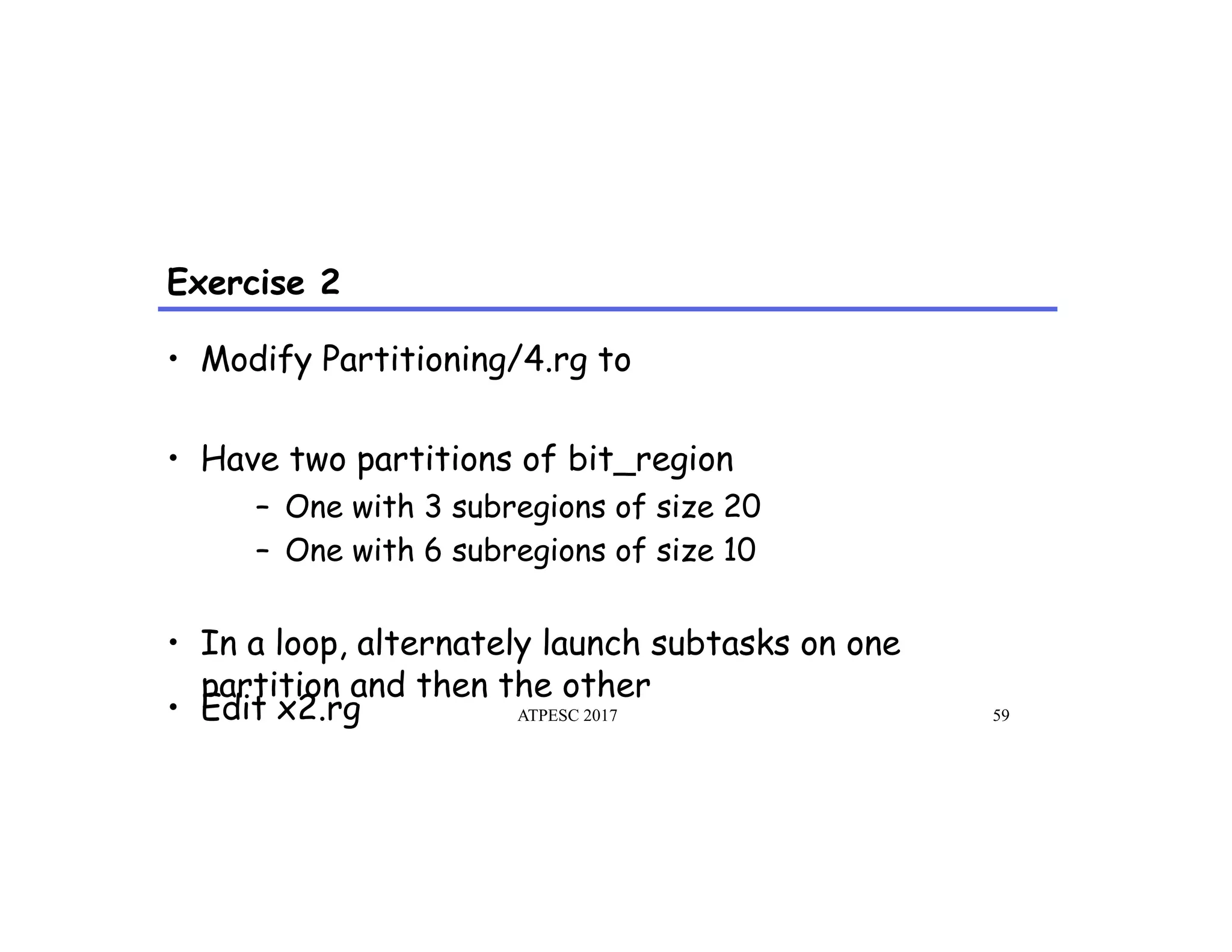 Exercise 2
•  Modify Partitioning/4.rg to
•  Have two partitions of bit_region
–  One with 3 subregions of size 20
–  One with 6 subregions of size 10
•  In a loop, alternately launch subtasks on one
partition and then the other
•  Edit x2.rg ATPESC 2017 59
 