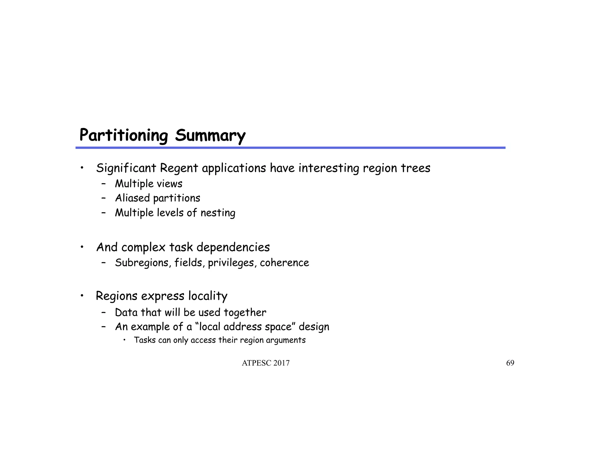 Partitioning Summary
ATPESC 2017 69
•  Significant Regent applications have interesting region trees
–  Multiple views
–  Aliased partitions
–  Multiple levels of nesting
•  And complex task dependencies
–  Subregions, fields, privileges, coherence
•  Regions express locality
–  Data that will be used together
–  An example of a “local address space” design
•  Tasks can only access their region arguments
 