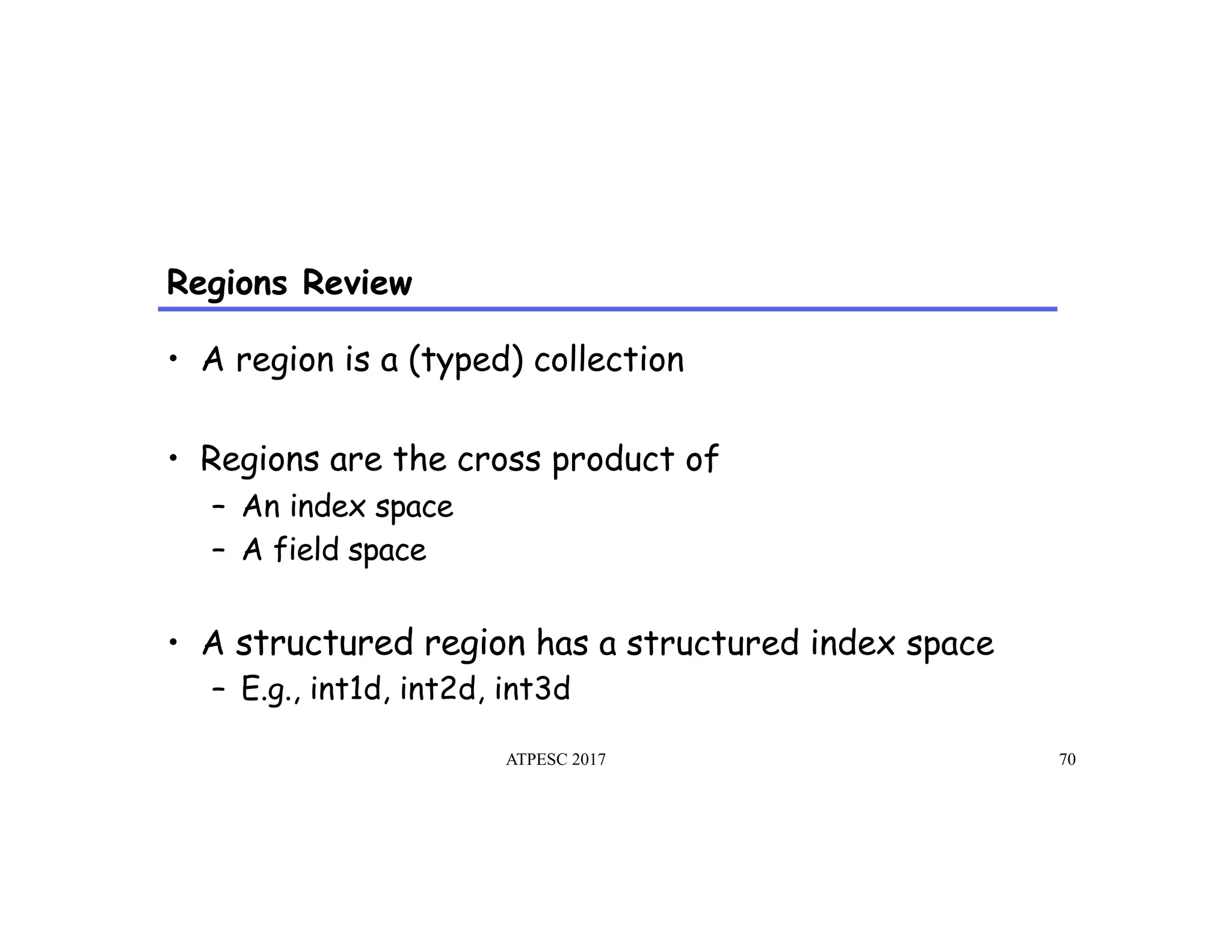 Regions Review
ATPESC 2017 70
•  A region is a (typed) collection
•  Regions are the cross product of
–  An index space
–  A field space
•  A structured region has a structured index space
–  E.g., int1d, int2d, int3d
 