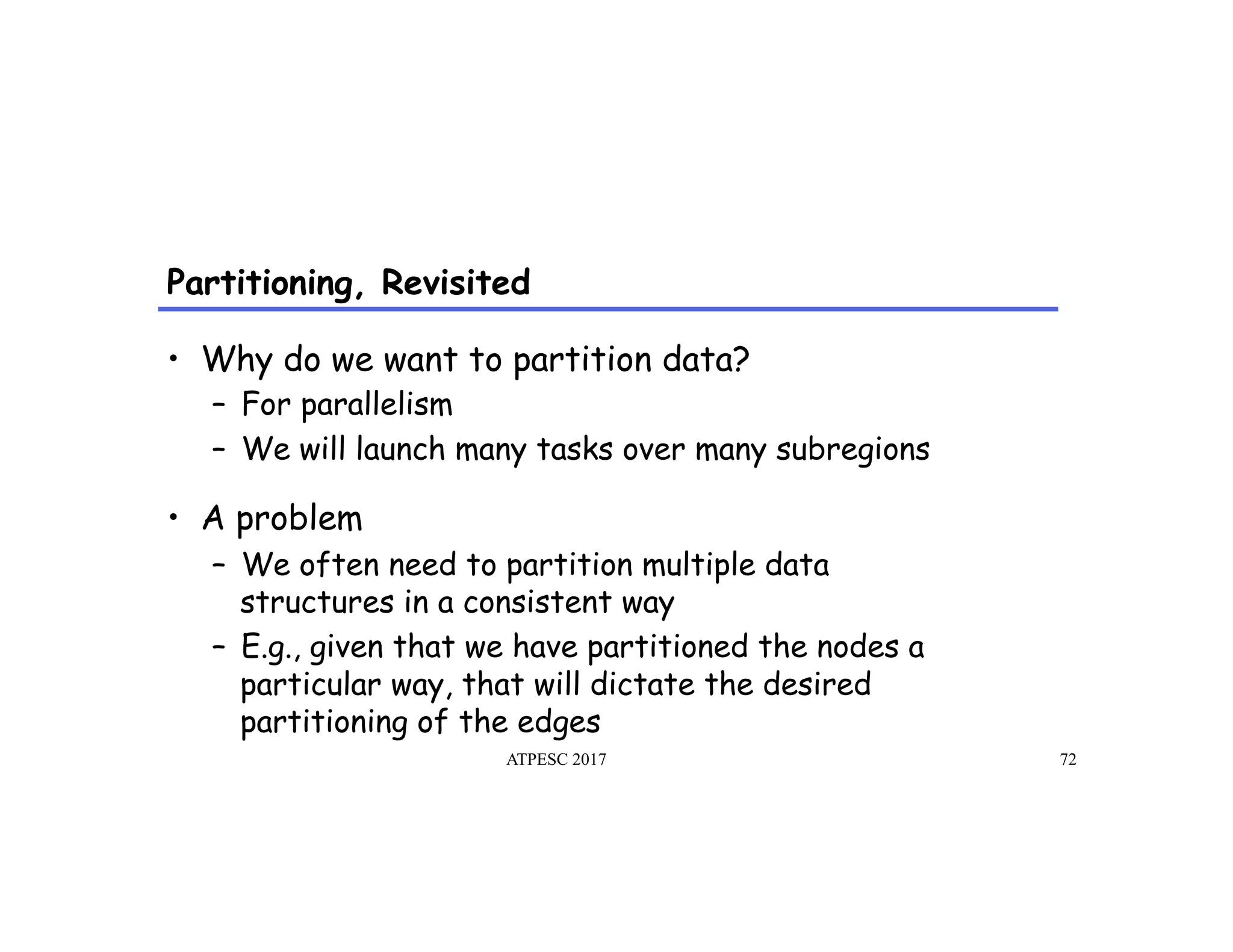 Partitioning, Revisited
ATPESC 2017 72
•  Why do we want to partition data?
–  For parallelism
–  We will launch many tasks over many subregions
•  A problem
–  We often need to partition multiple data
structures in a consistent way
–  E.g., given that we have partitioned the nodes a
particular way, that will dictate the desired
partitioning of the edges
 