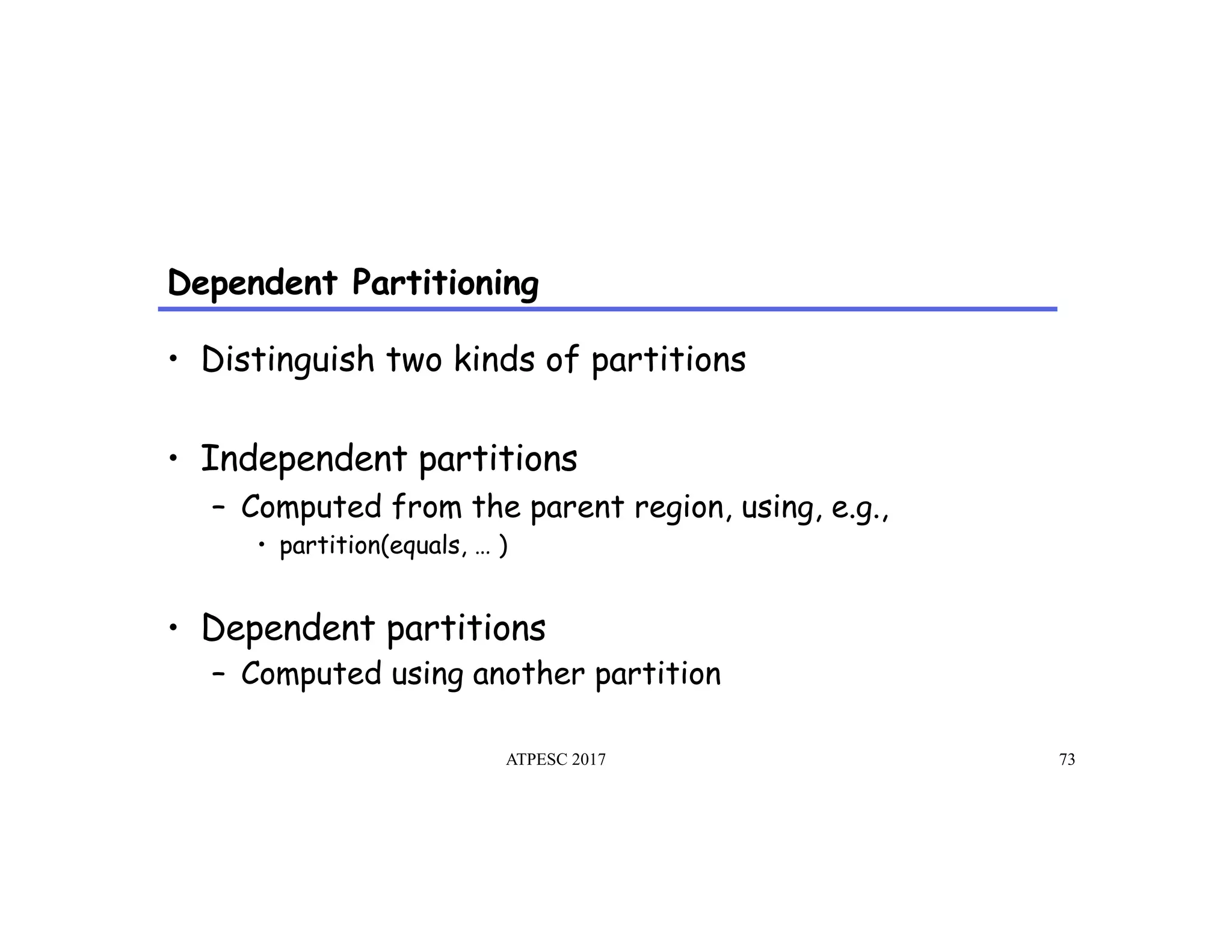 Dependent Partitioning
ATPESC 2017 73
•  Distinguish two kinds of partitions
•  Independent partitions
–  Computed from the parent region, using, e.g.,
•  partition(equals, … )
•  Dependent partitions
–  Computed using another partition
 