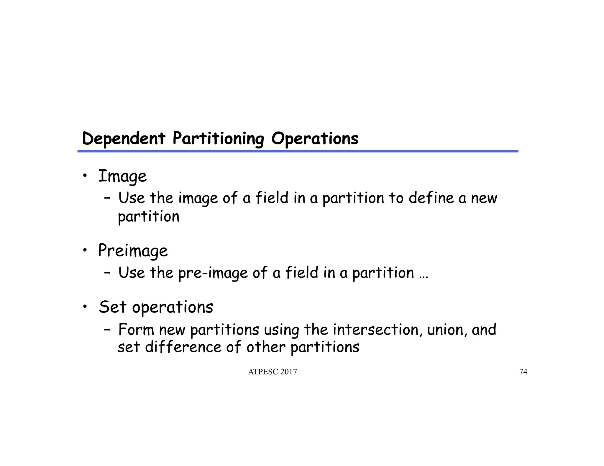 Dependent Partitioning Operations
ATPESC 2017 74
•  Image
–  Use the image of a field in a partition to define a new
partition
•  Preimage
–  Use the pre-image of a field in a partition …
•  Set operations
–  Form new partitions using the intersection, union, and
set difference of other partitions
 