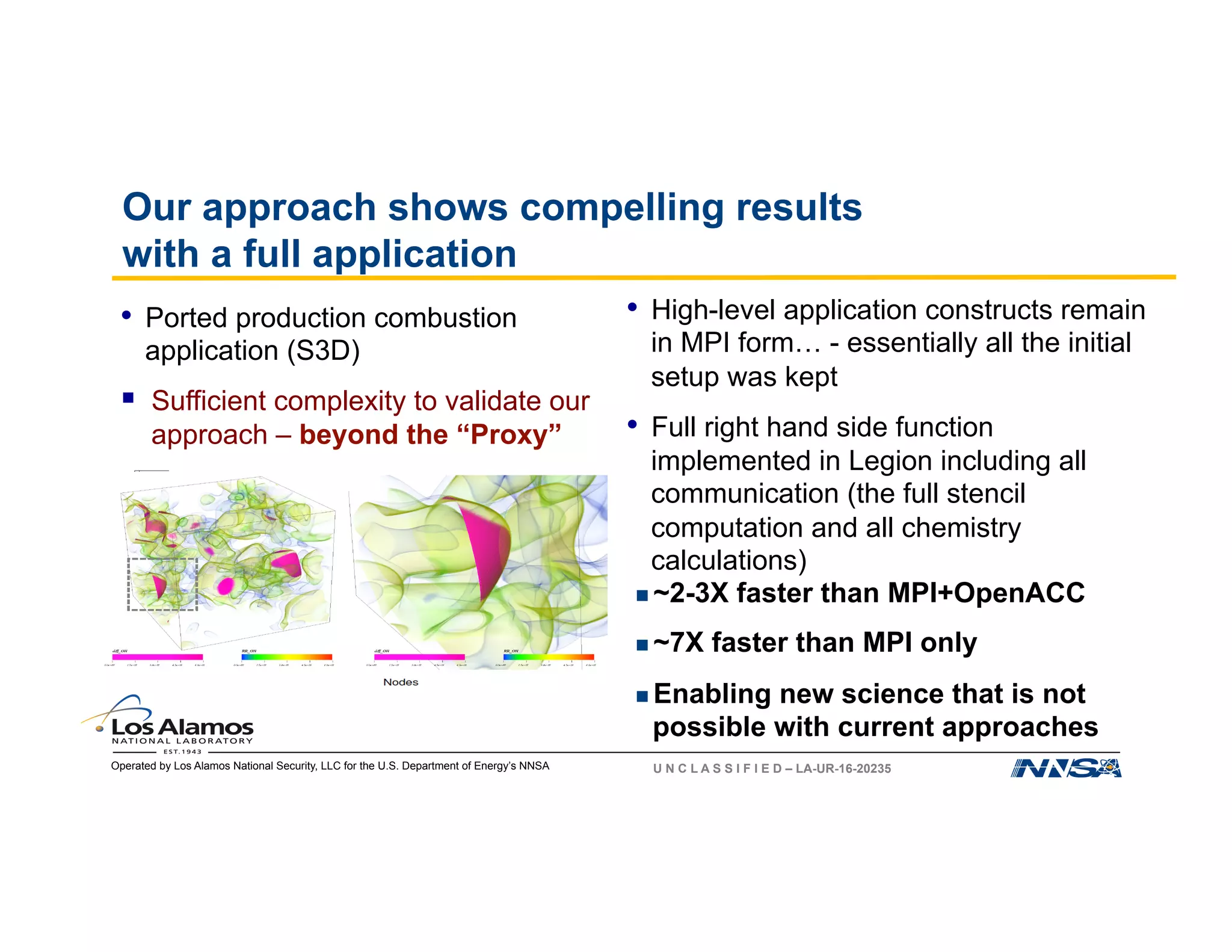Operated by Los Alamos National Security, LLC for the U.S. Department of Energy’s NNSA U N C L A S S I F I E D – LA-UR-16-20235
Our approach shows compelling results
with a full application
•  High-level application constructs remain
in MPI form… - essentially all the initial
setup was kept
•  Full right hand side function
implemented in Legion including all
communication (the full stencil
computation and all chemistry
calculations)
•  Ported production combustion
application (S3D)
§  Sufficient complexity to validate our
approach – beyond the “Proxy”
n ~2-3X faster than MPI+OpenACC
n ~7X faster than MPI only
n Enabling new science that is not
possible with current approaches
1 2 4 8 16 32 64 128 256 512 1024 2048 4096 8192
Nodes
0
20000
40000
60000
80000
100000
120000
140000
160000
Throughput(Points/s)
Legion
MPI+OpenACC
1.75
X
2.85X
7.2X
 