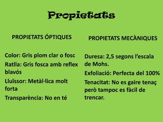 Propietats

  PROPIETATS ÓPTIQUES            PROPIETATS MECÀNIQUES

Color: Gris plom clar o fosc    Duresa: 2,5 segons l’escala
Ratlla: Gris fosca amb reflex   de Mohs.
blavós                          Exfoliació: Perfecta del 100%
Lluïssor: Metàl·lica molt       Tenacitat: No es gaire tenaç
forta                           però tampoc es fàcil de
Transparència: No en té         trencar.
 