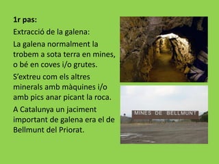 1r pas:
Extracció de la galena:
La galena normalment la
trobem a sota terra en mines,
o bé en coves i/o grutes.
S’extreu com els altres
minerals amb màquines i/o
amb pics anar picant la roca.
A Catalunya un jaciment
important de galena era el de
Bellmunt del Priorat.
 