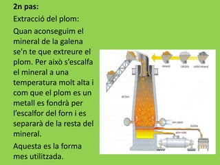 2n pas:
Extracció del plom:
Quan aconseguim el
mineral de la galena
se'n te que extreure el
plom. Per això s’escalfa
el mineral a una
temperatura molt alta i
com que el plom es un
metall es fondrà per
l’escalfor del forn i es
separarà de la resta del
mineral.
Aquesta es la forma
mes utilitzada.
 
