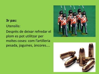 3r pas:
Utensilis:
Desprès de deixar refredar el
plom es pot utilitzar per
moltes coses: com l’artilleria
pesada, joguines, àncores....
 