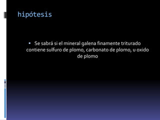 hipótesis


   Se sabrá si el mineral galena finamente triturado
  contiene sulfuro de plomo, carbonato de plomo, u oxido
                         de plomo
 