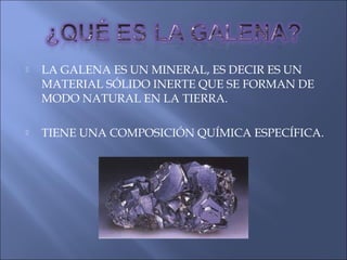  LA GALENA ES UN MINERAL, ES DECIR ES UN
MATERIAL SÓLIDO INERTE QUE SE FORMAN DE
MODO NATURAL EN LA TIERRA.
 TIENE UNA COMPOSICIÓN QUÍMICA ESPECÍFICA.
 
