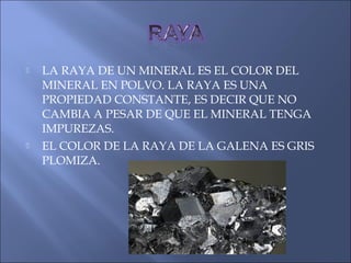  LA RAYA DE UN MINERAL ES EL COLOR DEL
MINERAL EN POLVO. LA RAYA ES UNA
PROPIEDAD CONSTANTE, ES DECIR QUE NO
CAMBIA A PESAR DE QUE EL MINERAL TENGA
IMPUREZAS.
 EL COLOR DE LA RAYA DE LA GALENA ES GRIS
PLOMIZA.
 