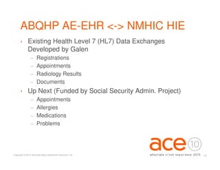 ABQHP AE-EHR <-> NMHIC HIE
      › Existing Health Level 7 (HL7) Data Exchanges
        Developed by Galen
                 −     Registrations
                 −     Appointments
                 −     Radiology Results
                 −     Documents
      › Up Next (Funded by Social Security Admin. Project)
                 −     Appointments
                 −     Allergies
                 −     Medications
                 −     Problems




Copyright © 2010 Allscripts-Misys Healthcare Solutions, Inc.   12
 