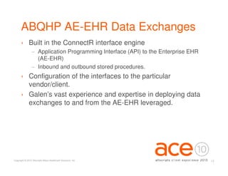 ABQHP AE-EHR Data Exchanges
      › Built in the ConnectR interface engine
                 − Application Programming Interface (API) to the Enterprise EHR
                   (AE-EHR)
                 − Inbound and outbound stored procedures.
      › Configuration of the interfaces to the particular
        vendor/client.
      › Galen’s vast experience and expertise in deploying data
        exchanges to and from the AE-EHR leveraged.




Copyright © 2010 Allscripts-Misys Healthcare Solutions, Inc.                       13
 