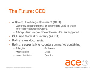 The Future: CED

      › A Clinical Exchange Document (CED)
                 − Generally accepted format of patient data used to share
                   information between systems.
                 − Allscripts term to cover different formats that are supported.
      › CCR and Medical Summary (a CDA)
      › Both are xml documents,
      › Both are essentially encounter summaries containing
                 − Allergies                                   -Problems
                 − Medications                                 -Vitals
                 − Immunizations                               -Results



Copyright © 2010 Allscripts-Misys Healthcare Solutions, Inc.                        19
 