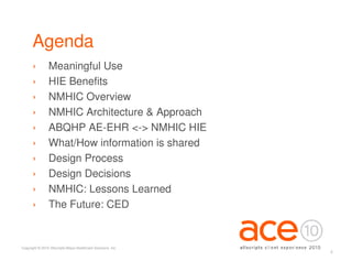 Agenda
      ›          Meaningful Use
      ›          HIE Benefits
      ›          NMHIC Overview
      ›          NMHIC Architecture & Approach
      ›          ABQHP AE-EHR <-> NMHIC HIE
      ›          What/How information is shared
      ›          Design Process
      ›          Design Decisions
      ›          NMHIC: Lessons Learned
      ›          The Future: CED


Copyright © 2010 Allscripts-Misys Healthcare Solutions, Inc.
                                                               4
 