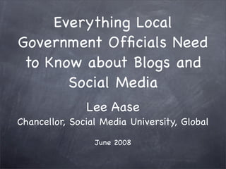 Everything Local
Government Ofﬁcials Need
 to Know about Blogs and
       Social Media
               Lee Aase
Chancellor, Social Media University, Global

                 June 2008