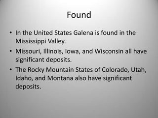 Found
• In the United States Galena is found in the
  Mississippi Valley.
• Missouri, Illinois, Iowa, and Wisconsin all have
  significant deposits.
• The Rocky Mountain States of Colorado, Utah,
  Idaho, and Montana also have significant
  deposits.
 