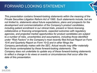 FORWARD LOOKING STATEMENT
This presentation contains forward-looking statements within the meaning of the
Private Securities Litigation Reform Act of 1995. Such statements include, but are
not limited to, statements about future expectations, plans and prospects for the
development and commercialization of the Company's product candidates,
including patient enrollment in our clinical trials, present or future licensing,
collaborative or financing arrangements, expected outcomes with regulatory
agencies, and projected market opportunities for product candidates are subject
to a number of risks, uncertainties and assumptions, including those identified
under “Risk Factors” in the Company’s most recently filed Annual Report on Form
10-K and Quarterly Report on Form 10-Q and in other filings the
Company periodically makes with the SEC. Actual results may differ materially
from those contemplated by these forward-looking statements. The
Company does not undertake to update any of these forward-looking statements
to reflect a change in its views or events or circumstances that occur after the
date of this presentation.
2
 